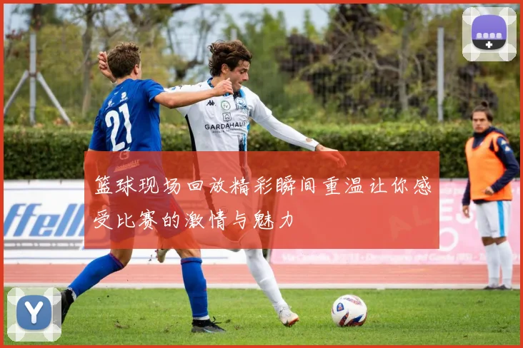 篮球现场回放精彩瞬间重温让你感受比赛的激情与魅力
