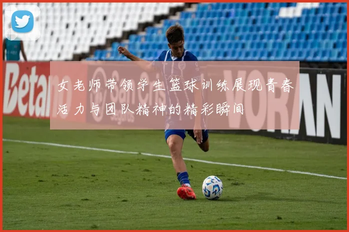 女老师带领学生篮球训练展现青春活力与团队精神的精彩瞬间