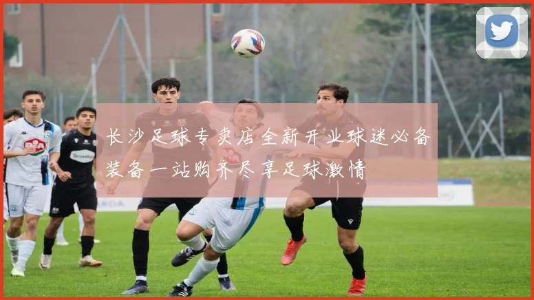 长沙足球专卖店全新开业球迷必备装备一站购齐尽享足球激情