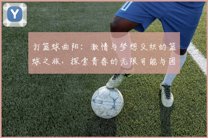 打篮球曲阳：激情与梦想交织的篮球之旅，探索青春的无限可能与团队的力量